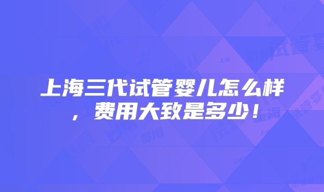 上海三代试管婴儿怎么样，费用大致是多少！