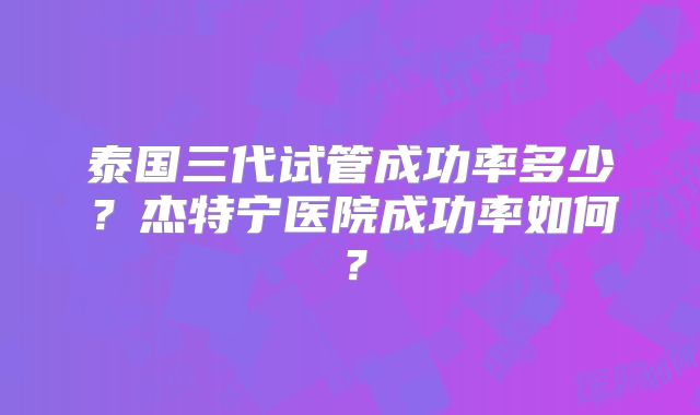 泰国三代试管成功率多少?杰特宁医院成功率如何?