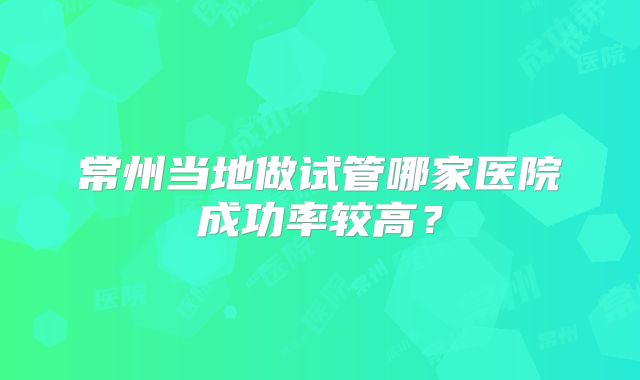 常州当地做试管哪家医院成功率较高?