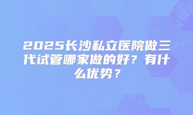 2025长沙私立医院做三代试管哪家做的好？有什么优势？