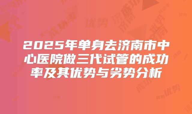2025年单身去济南市中心医院做三代试管的成功率及其优势与劣势分析