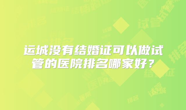 运城没有结婚证可以做试管的医院排名哪家好？