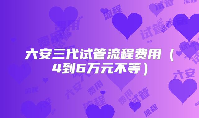 六安三代试管流程费用(4到6万元不等)