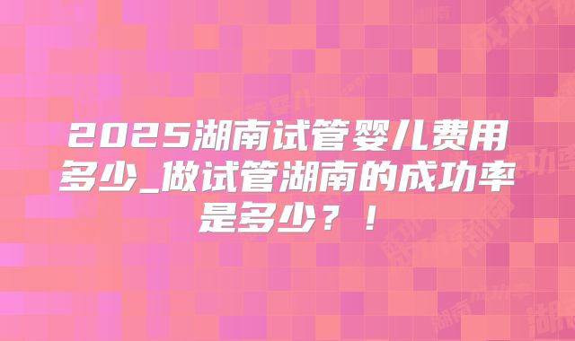 2025湖南试管婴儿费用多少_做试管湖南的成功率是多少?!