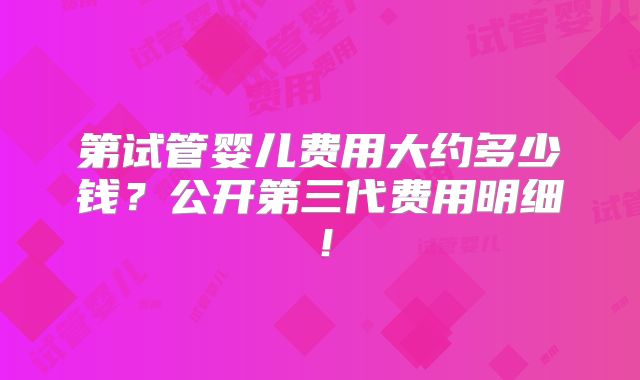 第试管婴儿费用大约多少钱？公开第三代费用明细！