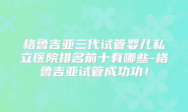 格鲁吉亚三代试管婴儿私立医院排名前十有哪些-格鲁吉亚试管成功功!