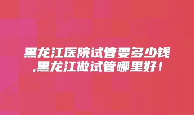 黑龙江医院试管要多少钱,黑龙江做试管哪里好!