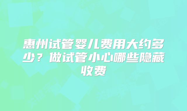 惠州试管婴儿费用大约多少?做试管小心哪些隐藏收费