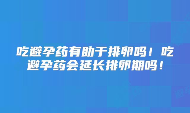 吃避孕药有助于排卵吗！吃避孕药会延长排卵期吗！
