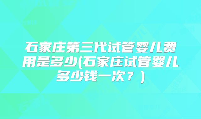 石家庄第三代试管婴儿费用是多少(石家庄试管婴儿多少钱一次？)