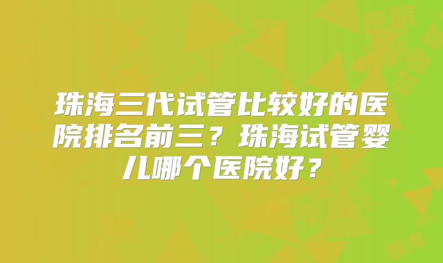 珠海三代试管比较好的医院排名前三？珠海试管婴儿哪个医院好？