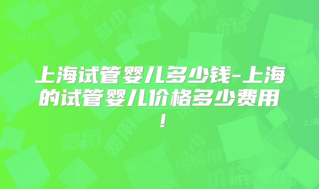 上海试管婴儿多少钱-上海的试管婴儿价格多少费用！