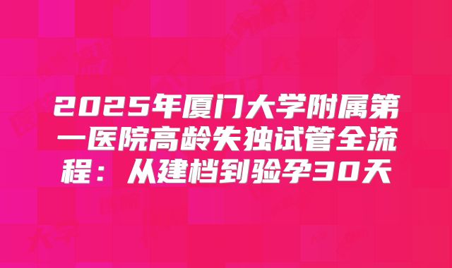 2025年厦门大学附属第一医院高龄失独试管全流程：从建档到验孕30天