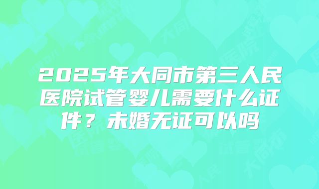 2025年大同市第三人民医院试管婴儿需要什么证件？未婚无证可以吗