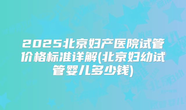 2025北京妇产医院试管价格标准详解(北京妇幼试管婴儿多少钱)