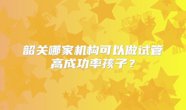 韶关哪家机构可以做试管高成功率孩子？