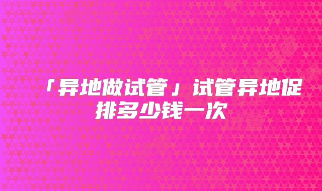 「异地做试管」试管异地促排多少钱一次