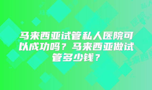 马来西亚试管私人医院可以成功吗?马来西亚做试管多少钱?