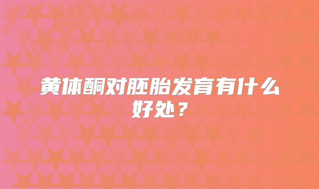 黄体酮对胚胎发育有什么好处?