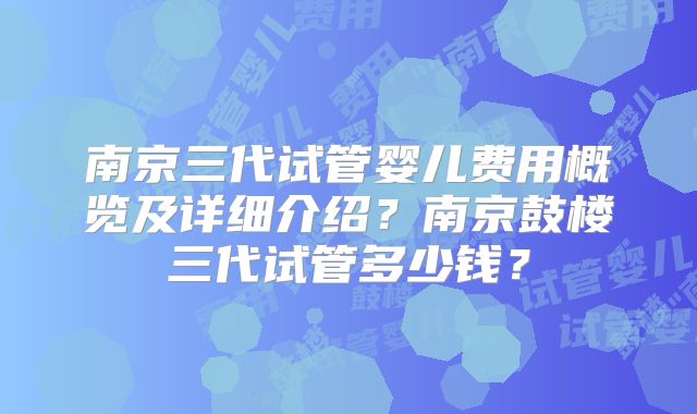 南京三代试管婴儿费用概览及详细介绍？南京鼓楼三代试管多少钱？