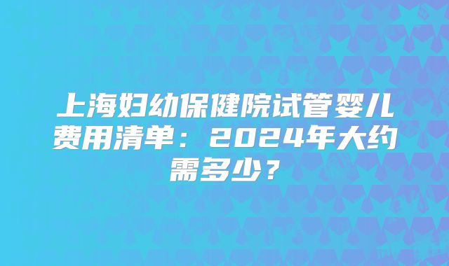 上海妇幼保健院试管婴儿费用清单：2024年大约需多少？