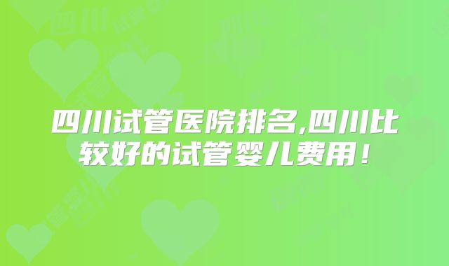 四川试管医院排名,四川比较好的试管婴儿费用!