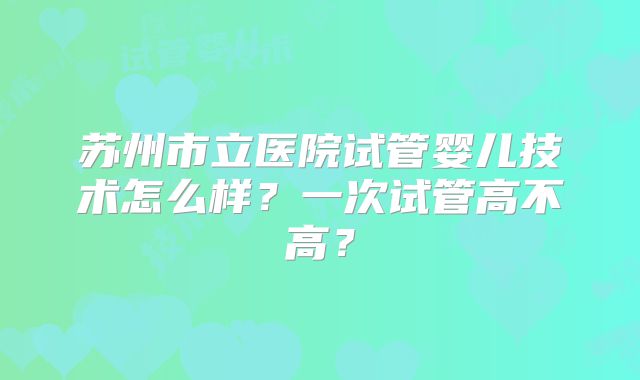 苏州市立医院试管婴儿技术怎么样？一次试管高不高？