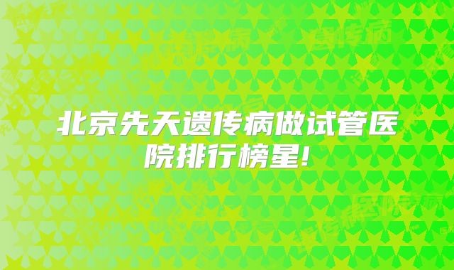 北京先天遗传病做试管医院排行榜星!