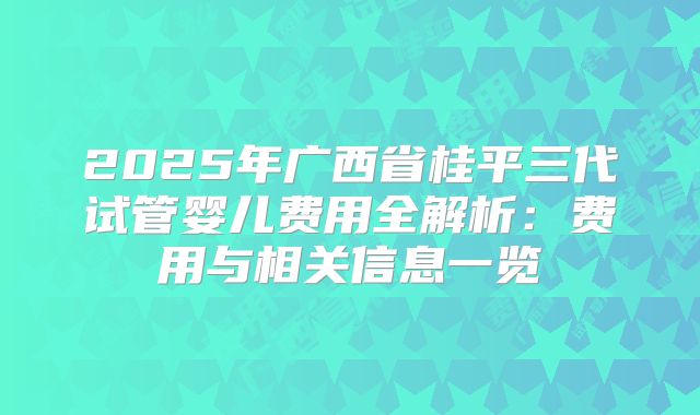 2025年广西省桂平三代试管婴儿费用全解析：费用与相关信息一览