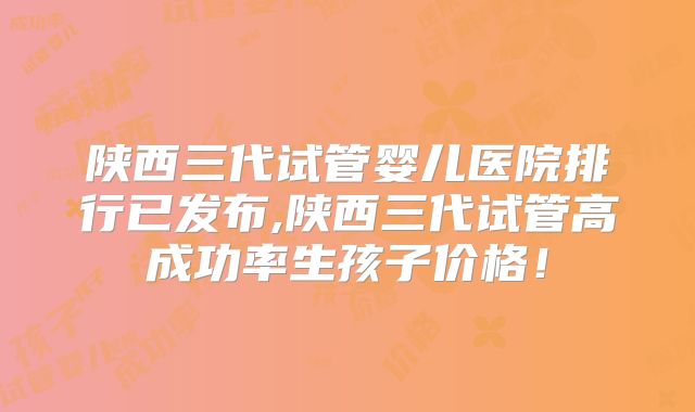 陕西三代试管婴儿医院排行已发布,陕西三代试管高成功率生孩子价格!