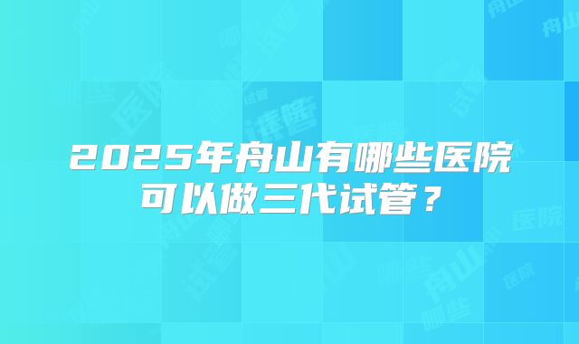 2025年舟山有哪些医院可以做三代试管？