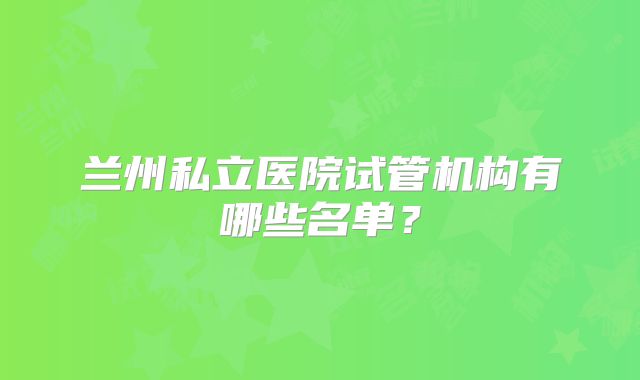 兰州私立医院试管机构有哪些名单?