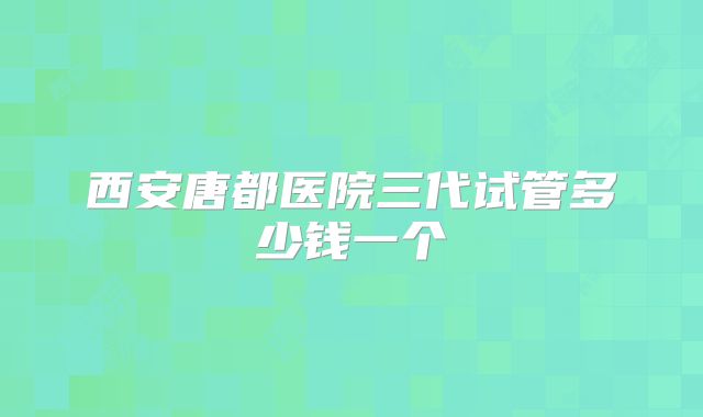 西安唐都医院三代试管多少钱一个