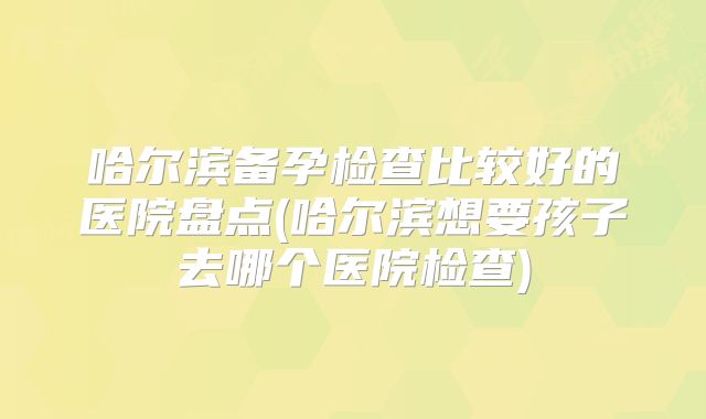 哈尔滨备孕检查比较好的医院盘点(哈尔滨想要孩子去哪个医院检查)