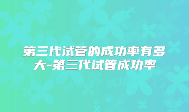 第三代试管的成功率有多大-第三代试管成功率