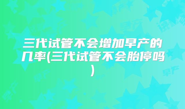 三代试管不会增加早产的几率(三代试管不会胎停吗)