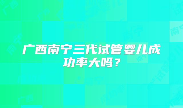 广西南宁三代试管婴儿成功率大吗?