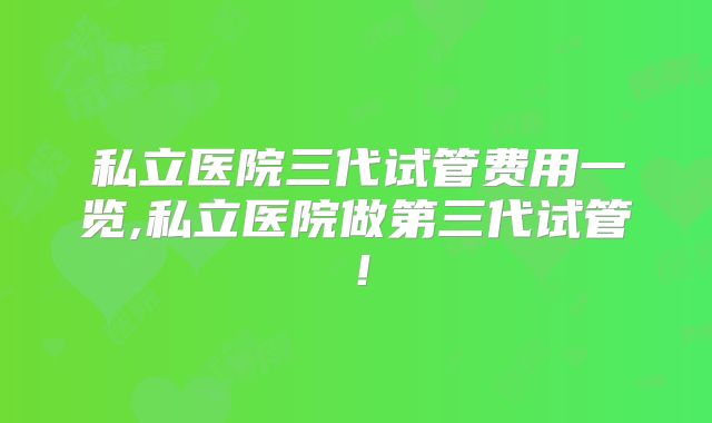 私立医院三代试管费用一览,私立医院做第三代试管！