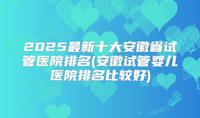 2025最新十大安徽省试管医院排名(安徽试管婴儿医院排名比较好)