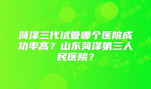 菏泽三代试管哪个医院成功率高？山东菏泽第三人民医院？