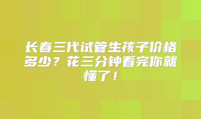 长春三代试管生孩子价格多少？花三分钟看完你就懂了！