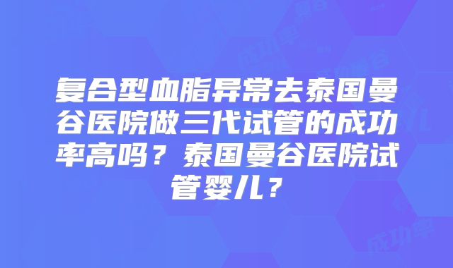 复合型血脂异常去泰国曼谷医院做三代试管的成功率高吗?泰国曼谷医院试管婴儿?