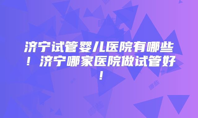 济宁试管婴儿医院有哪些!济宁哪家医院做试管好!