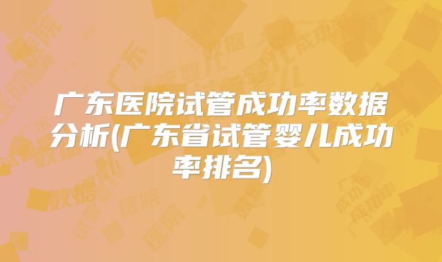 广东医院试管成功率数据分析(广东省试管婴儿成功率排名)
