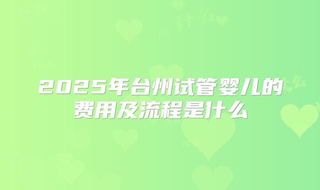 2025年台州试管婴儿的费用及流程是什么