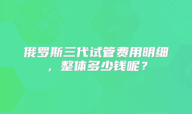 俄罗斯三代试管费用明细,整体多少钱呢?