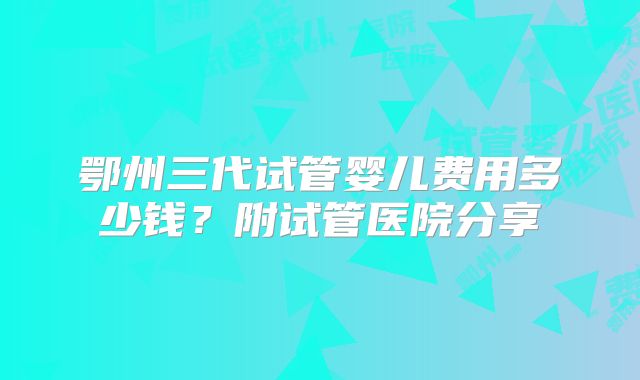 鄂州三代试管婴儿费用多少钱？附试管医院分享