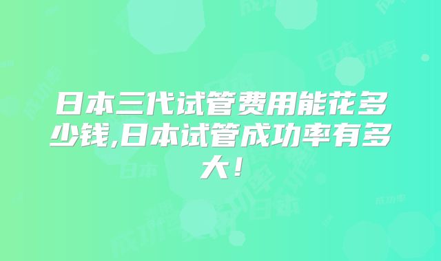 日本三代试管费用能花多少钱,日本试管成功率有多大!
