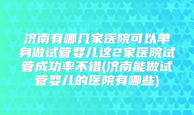 济南有哪几家医院可以单身做试管婴儿这2家医院试管成功率不错(济南能做试管婴儿的医院有哪些)