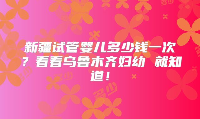 新疆试管婴儿多少钱一次？看看乌鲁木齐妇幼 就知道！